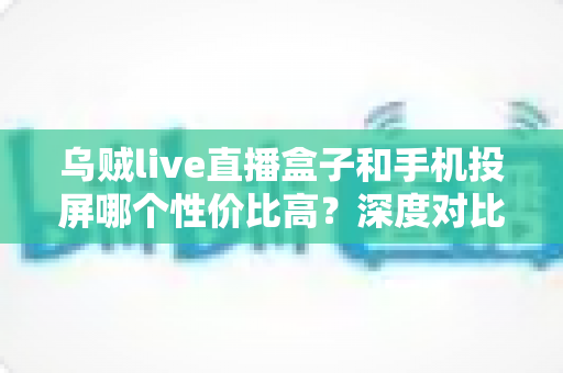 乌贼live直播盒子和手机投屏哪个性价比高?深度对比帮你找到最省钱的观影方案 乌贼live直播盒子和手机投屏哪个性价比高?深度对比帮你找到最省钱的观影方案