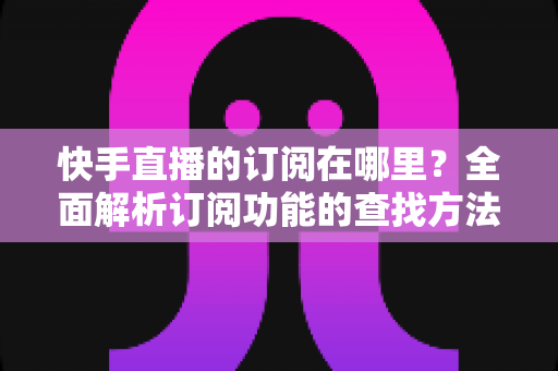 快手直播的订阅在哪里?全面解析订阅功能的查找方法、使用技巧与常见问题 快手直播的订阅在哪里?全面解析订阅功能的查找方法、使用技巧与常见问题