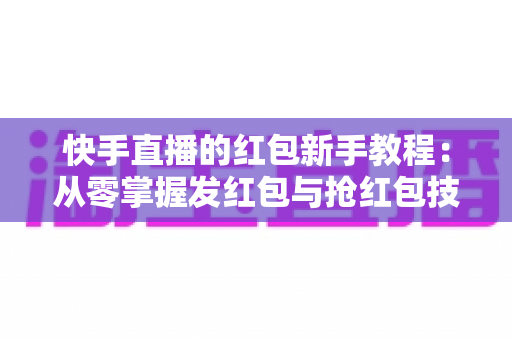 快手直播的红包新手教程：从零掌握发红包与抢红包技巧，快速提升直播间人气