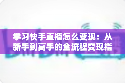学习快手直播怎么变现:从新手到高手的全流程变现指南,看完就能上手 学习快手直播怎么变现:从新手到高手的全流程变现指南,看完就能上手