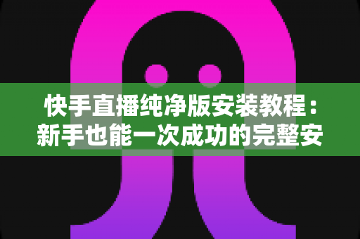 快手直播纯净版安装教程：新手也能一次成功的完整安装指南