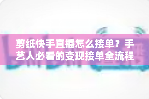 剪纸快手直播怎么接单？手艺人必看的变现接单全流程指南