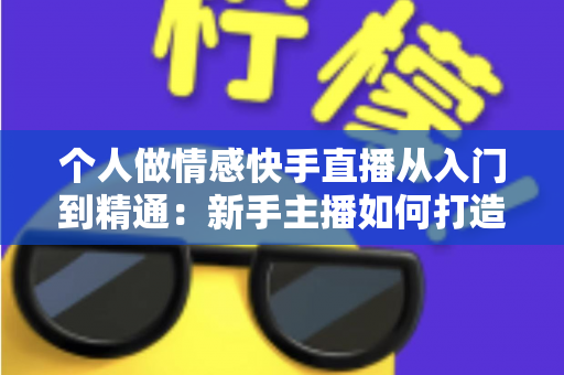 个人做情感快手直播从入门到精通：新手主播如何打造高人气情感连麦直播间