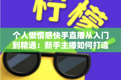 个人做情感快手直播从入门到精通：新手主播如何打造高人气情感连麦直播间