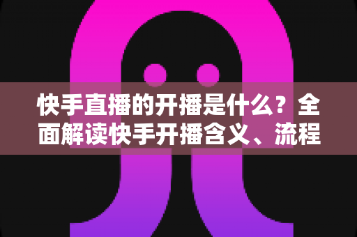 快手直播的开播是什么？全面解读快手开播含义、流程与实用技巧