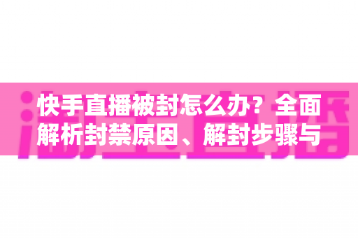 快手直播被封怎么办？全面解析封禁原因、解封步骤与防封实用技巧