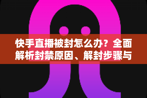 快手直播被封怎么办？全面解析封禁原因、解封步骤与防封实用技巧