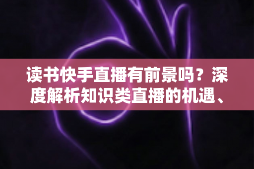 读书快手直播有前景吗?深度解析知识类直播的机遇、挑战与变现路径 读书快手直播有前景吗?深度解析知识类直播的机遇、挑战与变现路径