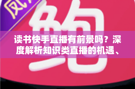 读书快手直播有前景吗?深度解析知识类直播的机遇、挑战与变现路径 读书快手直播有前景吗?深度解析知识类直播的机遇、挑战与变现路径