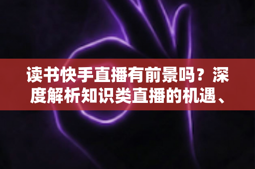 读书快手直播有前景吗?深度解析知识类直播的机遇、挑战与变现路径 读书快手直播有前景吗?深度解析知识类直播的机遇、挑战与变现路径
