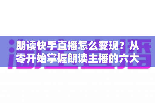 朗读快手直播怎么变现?从零开始掌握朗读主播的六大盈利路径与实战技巧 朗读快手直播怎么变现?从零开始掌握朗读主播的六大盈利路径与实战技巧