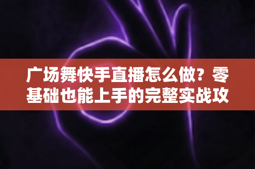 广场舞快手直播怎么做?零基础也能上手的完整实战攻略 广场舞快手直播怎么做?零基础也能上手的完整实战攻略