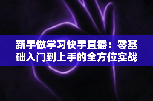 新手做学习快手直播：零基础入门到上手的全方位实战指南