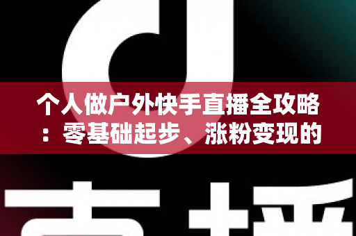 个人做户外快手直播全攻略：零基础起步、涨粉变现的实战指南