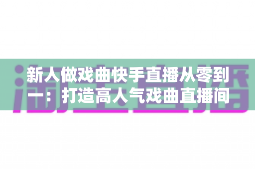 新人做戏曲快手直播从零到一：打造高人气戏曲直播间的完整实战指南