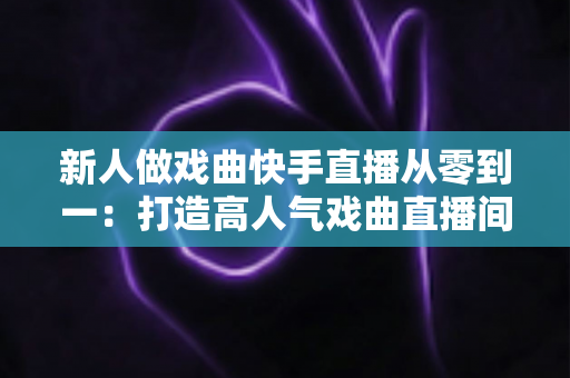 新人做戏曲快手直播从零到一：打造高人气戏曲直播间的完整实战指南