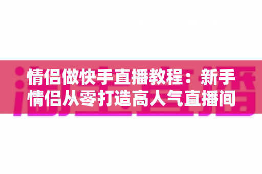 情侣做快手直播教程：新手情侣从零打造高人气直播间的完整指南