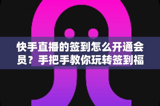 快手直播的签到怎么开通会员？手把手教你玩转签到福利与会员专属特权全攻略