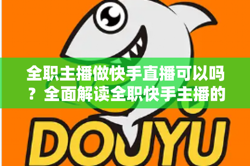 全职主播做快手直播可以吗？全面解读全职快手主播的可行性、收入来源与成功攻略