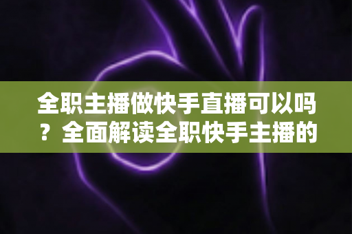 全职主播做快手直播可以吗？全面解读全职快手主播的可行性、收入来源与成功攻略