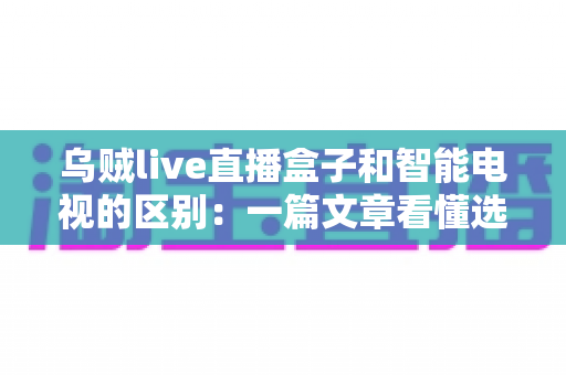 乌贼live直播盒子和智能电视的区别:一篇文章看懂选购要点,帮你找到最适合的家庭观影方案 乌贼live直播盒子和智能电视的区别:一篇文章看懂选购要点,帮你找到最适合的家庭观影方案