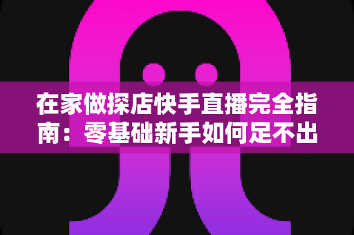 在家做探店快手直播完全指南：零基础新手如何足不出户玩转探店变现