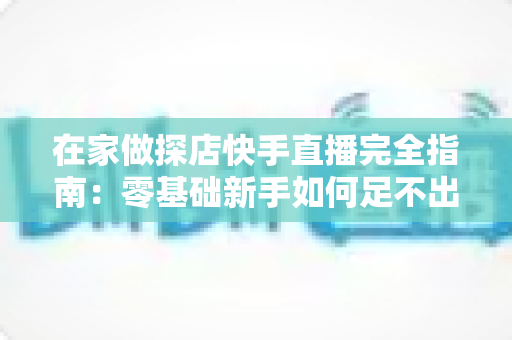 在家做探店快手直播完全指南：零基础新手如何足不出户玩转探店变现