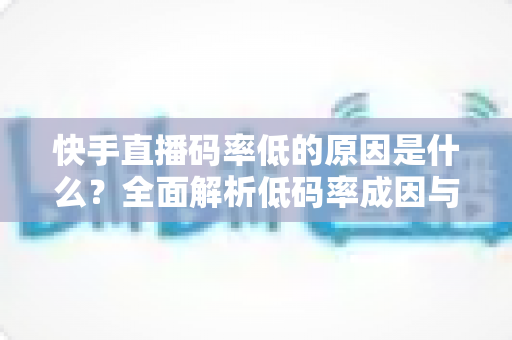 快手直播码率低的原因是什么?全面解析低码率成因与提升直播画质的实用方案 快手直播码率低的原因是什么?全面解析低码率成因与提升直播画质的实用方案