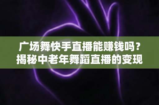广场舞快手直播能赚钱吗？揭秘中老年舞蹈直播的变现渠道、真实收入与实操指南
