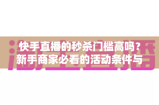 快手直播的秒杀门槛高吗？新手商家必看的活动条件与运营指南