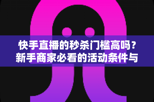 快手直播的秒杀门槛高吗？新手商家必看的活动条件与运营指南