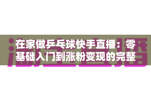 在家做乒乓球快手直播:零基础入门到涨粉变现的完整攻略 在家做乒乓球快手直播:零基础入门到涨粉变现的完整攻略