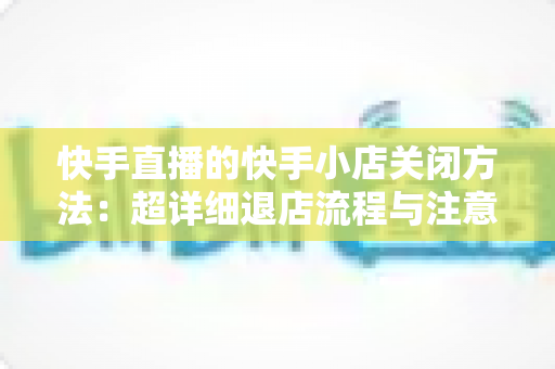 快手直播的快手小店关闭方法:超详细退店流程与注意事项全攻略 快手直播的快手小店关闭方法:超详细退店流程与注意事项全攻略
