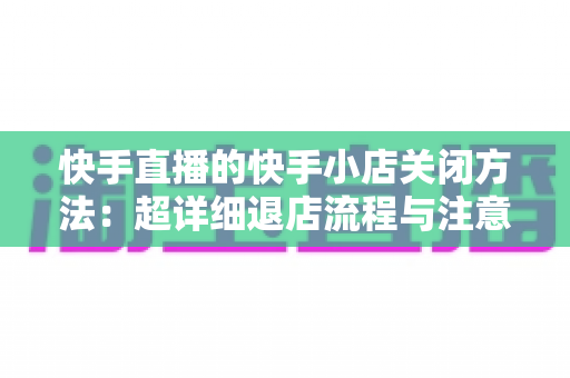 快手直播的快手小店关闭方法:超详细退店流程与注意事项全攻略 快手直播的快手小店关闭方法:超详细退店流程与注意事项全攻略
