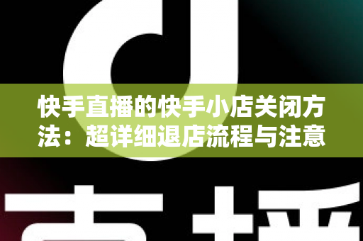 快手直播的快手小店关闭方法:超详细退店流程与注意事项全攻略 快手直播的快手小店关闭方法:超详细退店流程与注意事项全攻略