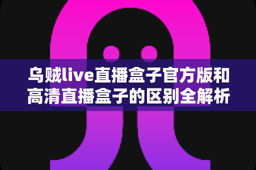 乌贼live直播盒子官方版和高清直播盒子的区别全解析:选对工具,畅享极致直播体验 乌贼live直播盒子官方版和高清直播盒子的区别全解析:选对工具,畅享极致直播体验