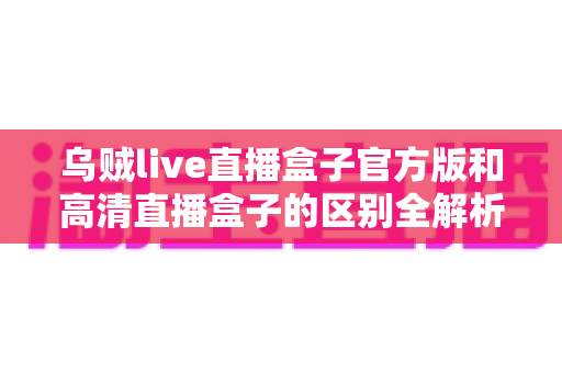 乌贼live直播盒子官方版和高清直播盒子的区别全解析：选对工具，畅享极致直播体验