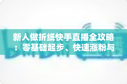 新人做折纸快手直播全攻略：零基础起步、快速涨粉与变现的实战宝典