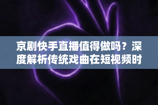 京剧快手直播值得做吗？深度解析传统戏曲在短视频时代的破圈之路与变现前景