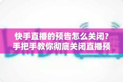 快手直播的预告怎么关闭？手把手教你彻底关闭直播预告提醒的完整教程