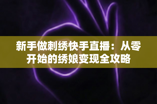 新手做刺绣快手直播：从零开始的绣娘变现全攻略