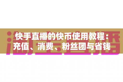 快手直播的快币使用教程：充值、消费、粉丝团与省钱技巧一文学会