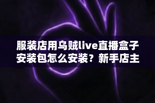 服装店用乌贼live直播盒子安装包怎么安装?新手店主零基础安装全流程指南 服装店用乌贼live直播盒子安装包怎么安装?新手店主零基础安装全流程指南