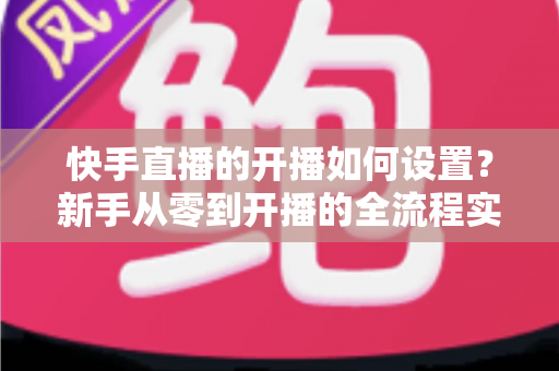 快手直播的开播如何设置?新手从零到开播的全流程实战指南 快手直播的开播如何设置?新手从零到开播的全流程实战指南
