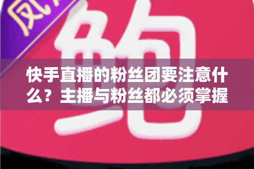快手直播的粉丝团要注意什么?主播与粉丝都必须掌握的运营与避坑全指南 快手直播的粉丝团要注意什么?主播与粉丝都必须掌握的运营与避坑全指南