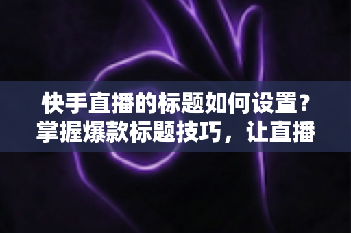 快手直播的标题如何设置？掌握爆款标题技巧，让直播间人气与流量双提升的完整指南