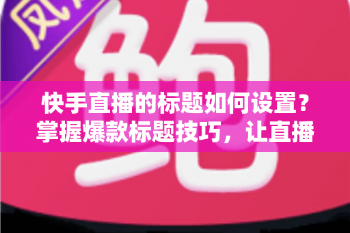 快手直播的标题如何设置？掌握爆款标题技巧，让直播间人气与流量双提升的完整指南