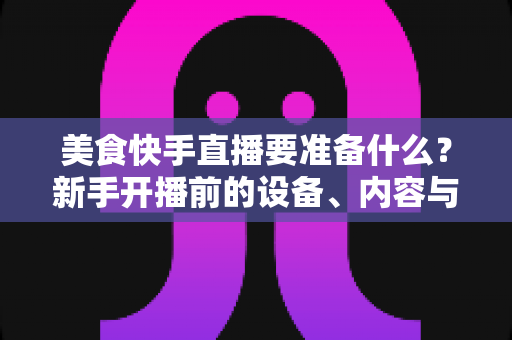 美食快手直播要准备什么？新手开播前的设备、内容与运营全攻略