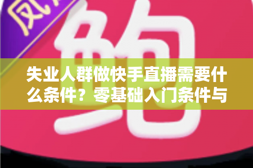 失业人群做快手直播需要什么条件?零基础入门条件与变现指南全解析 失业人群做快手直播需要什么条件?零基础入门条件与变现指南全解析