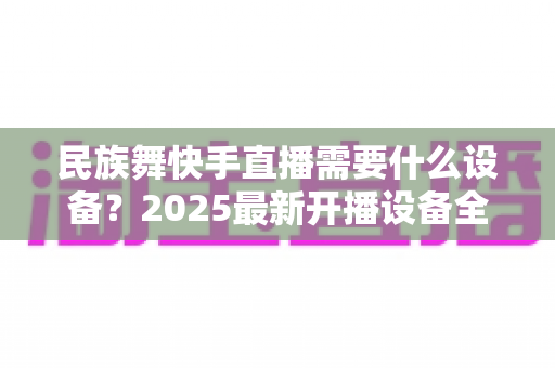 民族舞快手直播需要什么设备？2025最新开播设备全攻略，助你打造高人气舞蹈直播间